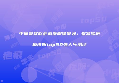 中国整容除疤痕医院哪家强：整容除疤痕医院top50强人气测评
