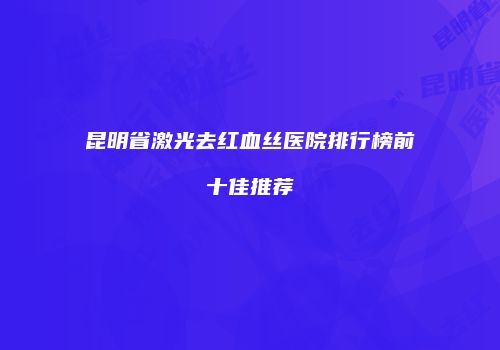 昆明省激光去红血丝医院排行榜前十佳推荐