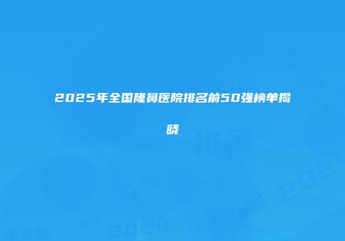 2025年全国隆鼻医院排名前50强榜单揭晓