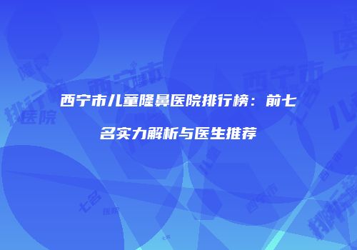 西宁市儿童隆鼻医院排行榜：前七名实力解析与医生推荐