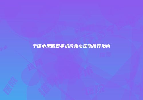 宁德市黑眼圈手术价格与医院推荐指南