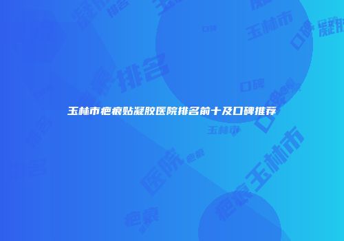 玉林市疤痕贴凝胶医院排名前十及口碑推荐