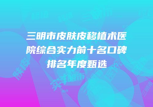 三明市皮肤皮移植术医院综合实力前十名口碑排名年度甄选