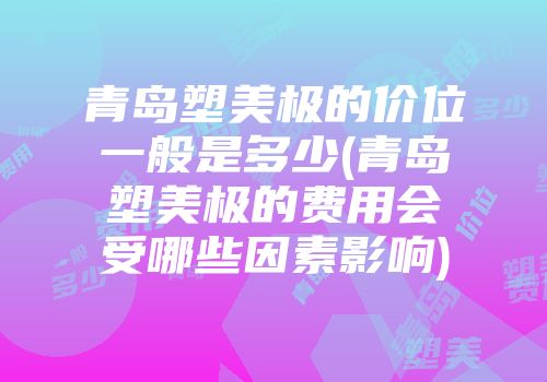 青岛塑美极的价位一般是多少(青岛塑美极的费用会受哪些因素影响)