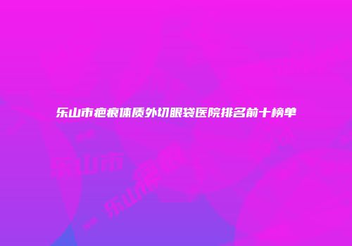 乐山市疤痕体质外切眼袋医院排名前十榜单