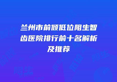 兰州市前倾低位阻生智齿医院排行前十名解析及推荐