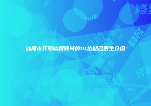 汕尾市牙髓修复领域前10位知名医生介绍