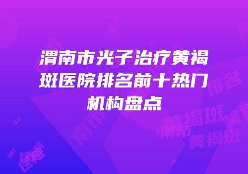 渭南市光子治疗黄褐斑医院排名前十热门机构盘点
