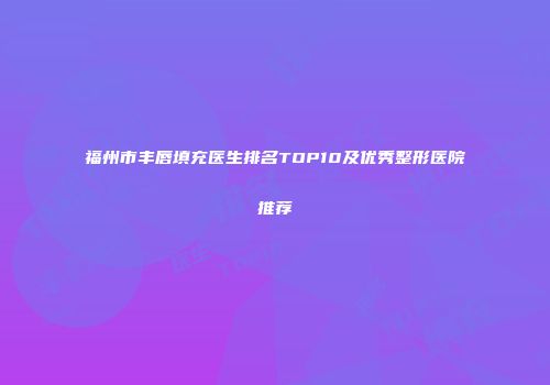 福州市丰唇填充医生排名TOP10及优秀整形医院推荐