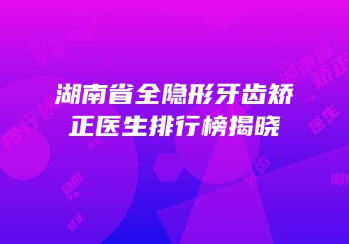 湖南省全隐形牙齿矫正医生排行榜揭晓