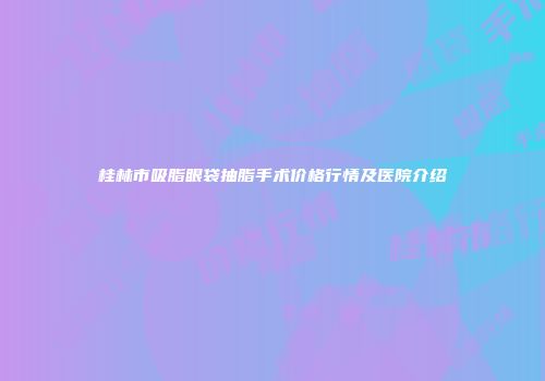 桂林市吸脂眼袋抽脂手术价格行情及医院介绍