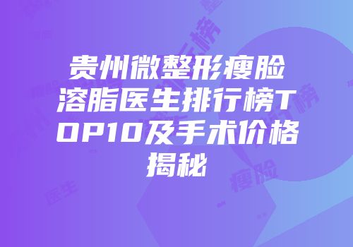 贵州微整形瘦脸溶脂医生排行榜TOP10及手术价格揭秘