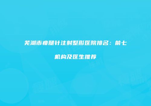 芜湖市瘦腿针注射整形医院排名：前七机构及医生推荐