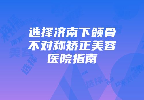 选择济南下颌骨不对称矫正美容医院指南