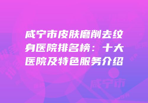 咸宁市皮肤磨削去纹身医院排名榜：十大医院及特色服务介绍