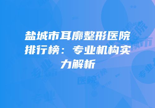盐城市耳廓整形医院排行榜：专业机构实力解析