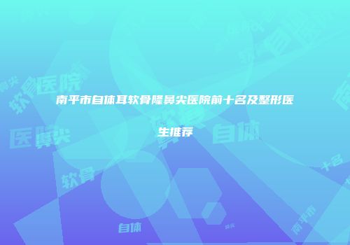 南平市自体耳软骨隆鼻尖医院前十名及整形医生推荐