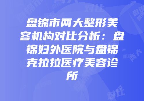 盘锦市两大整形美容机构对比分析：盘锦妇外医院与盘锦克拉拉医疗美容诊所
