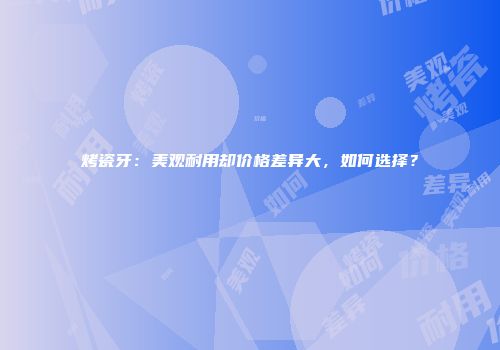 烤瓷牙：美观耐用却价格差异大，如何选择？