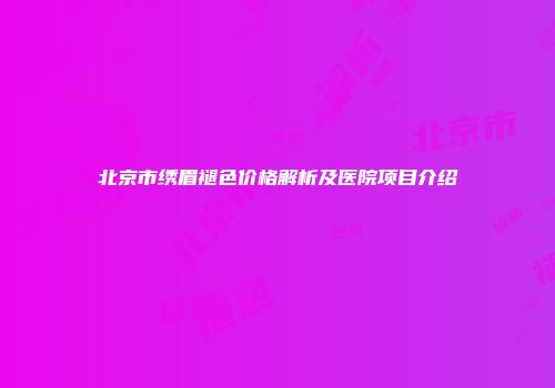 北京市绣眉褪色价格解析及医院项目介绍
