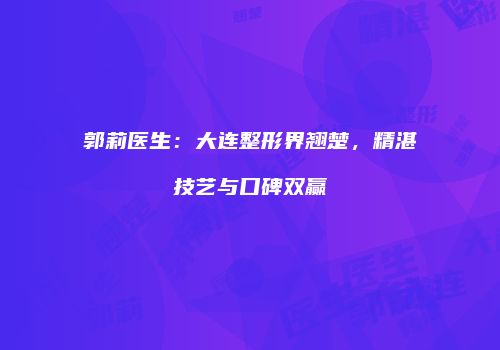 郭莉医生：大连整形界翘楚，精湛技艺与口碑双赢