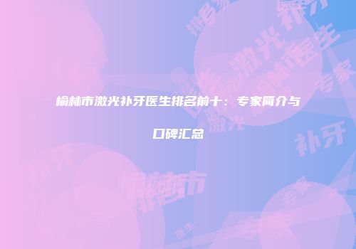 榆林市激光补牙医生排名前十：专家简介与口碑汇总