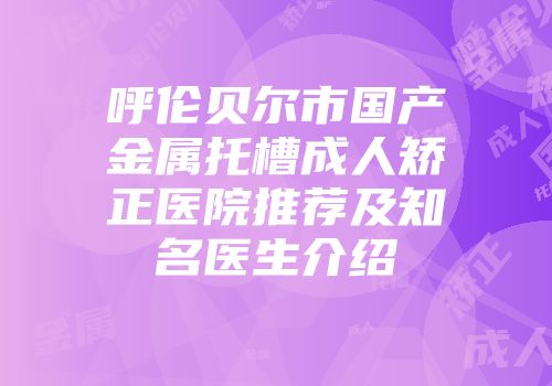 呼伦贝尔市国产金属托槽成人矫正医院推荐及知名医生介绍