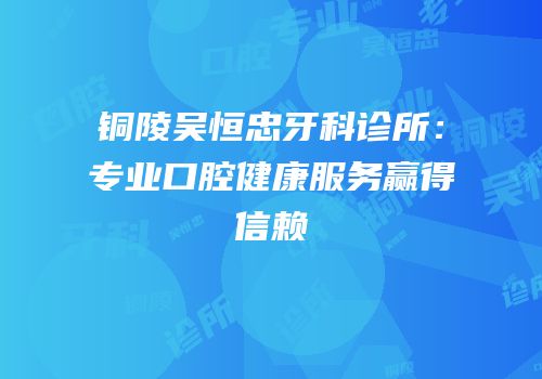 铜陵吴恒忠牙科诊所：专业口腔健康服务赢得信赖