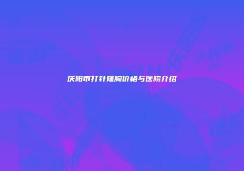 庆阳市打针隆胸价格与医院介绍