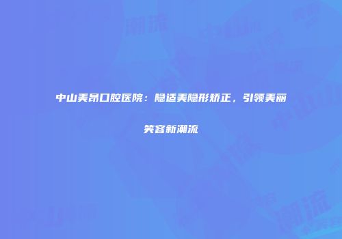 中山美昂口腔医院：隐适美隐形矫正，引领美丽笑容新潮流