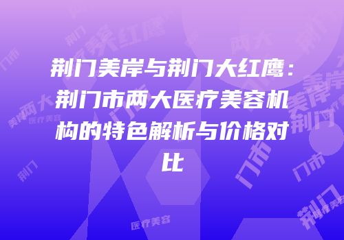 荆门美岸与荆门大红鹰：荆门市两大医疗美容机构的特色解析与价格对比