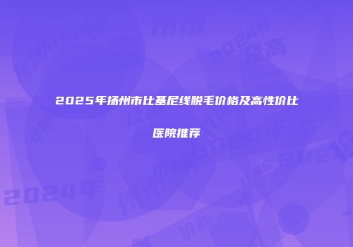 2025年扬州市比基尼线脱毛价格及高性价比医院推荐