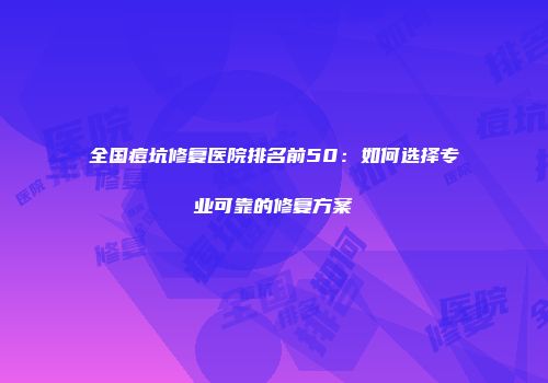 全国痘坑修复医院排名前50：如何选择专业可靠的修复方案