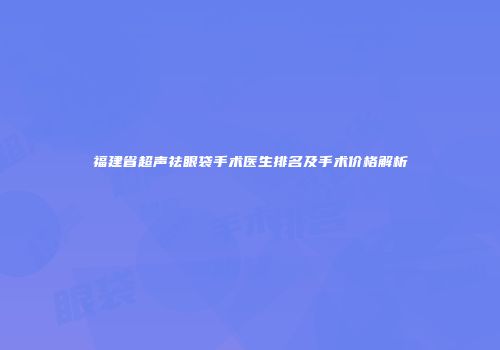 福建省超声祛眼袋手术医生排名及手术价格解析