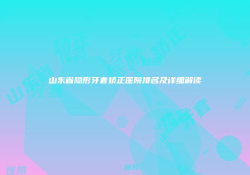 山东省隐形牙套矫正医院排名及详细解读