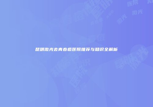 昆明激光去青春痘医院推荐与知识全解析