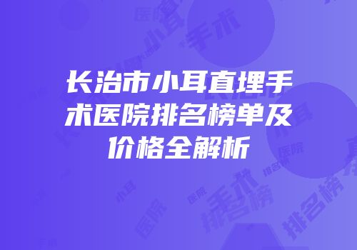 长治市小耳直埋手术医院排名榜单及价格全解析