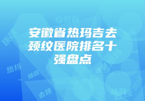 安徽省热玛吉去颈纹医院排名十强盘点
