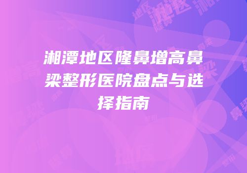 湘潭地区隆鼻增高鼻梁整形医院盘点与选择指南