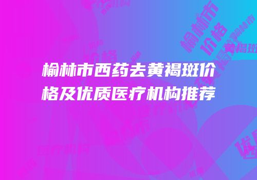 榆林市西药去黄褐斑价格及优质医疗机构推荐