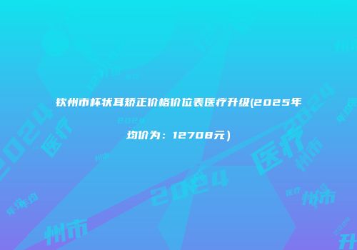 钦州市杯状耳矫正价格价位表医疗升级(2025年均价为：12708元）