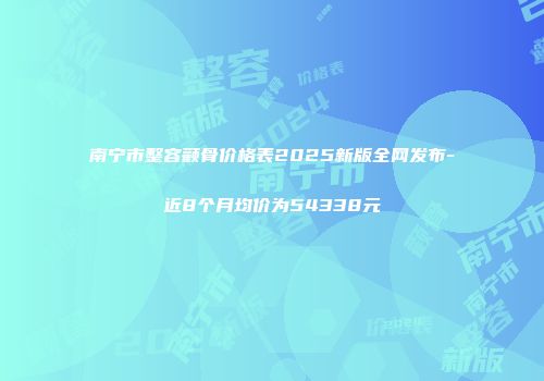 南宁市整容颧骨价格表2025新版全网发布-近8个月均价为54338元