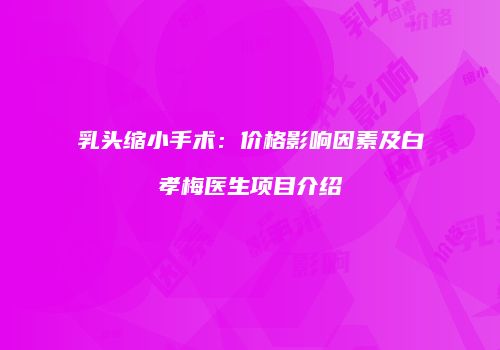 乳头缩小手术：价格影响因素及白孝梅医生项目介绍