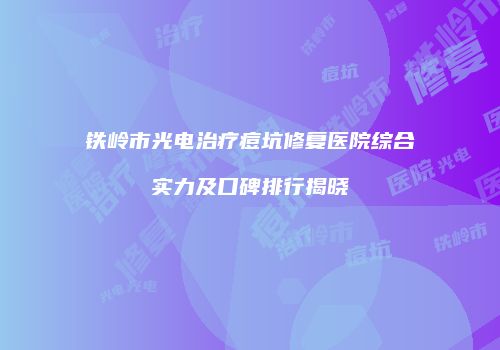 铁岭市光电治疗痘坑修复医院综合实力及口碑排行揭晓