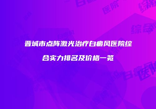 晋城市点阵激光治疗白癜风医院综合实力排名及价格一览