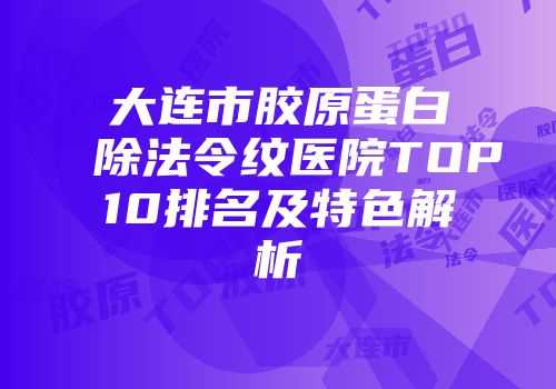 大连市胶原蛋白除法令纹医院TOP10排名及特色解析