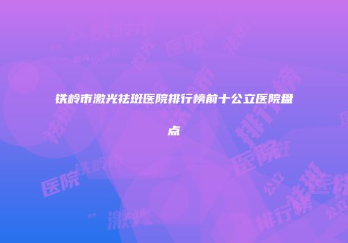 铁岭市激光祛斑医院排行榜前十公立医院盘点