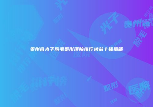 贵州省光子脱毛整形医院排行榜前十强揭晓