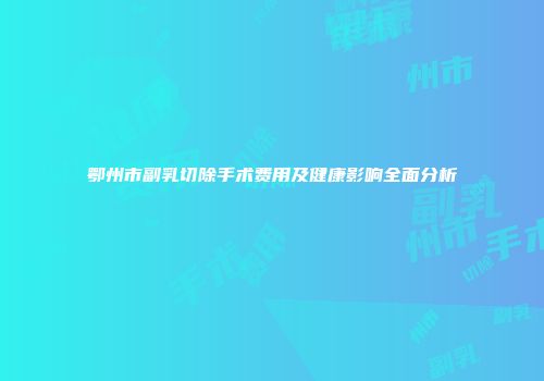 鄂州市副乳切除手术费用及健康影响全面分析