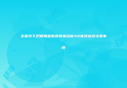 全国双下巴精雕吸脂医院排名前50强及选择注意事项
